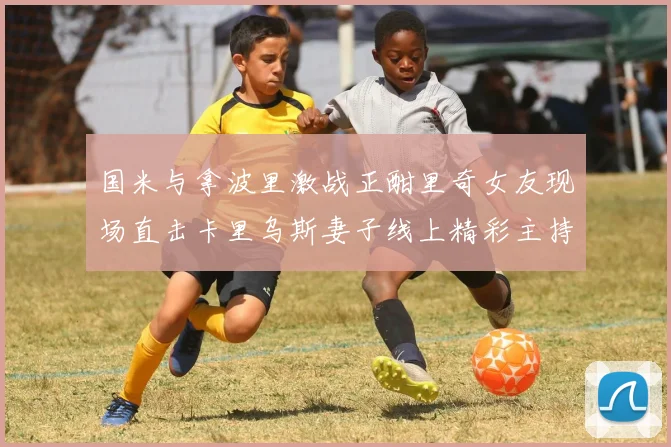 国米与拿波里激战正酣里奇女友现场直击卡里乌斯妻子线上精彩主持
