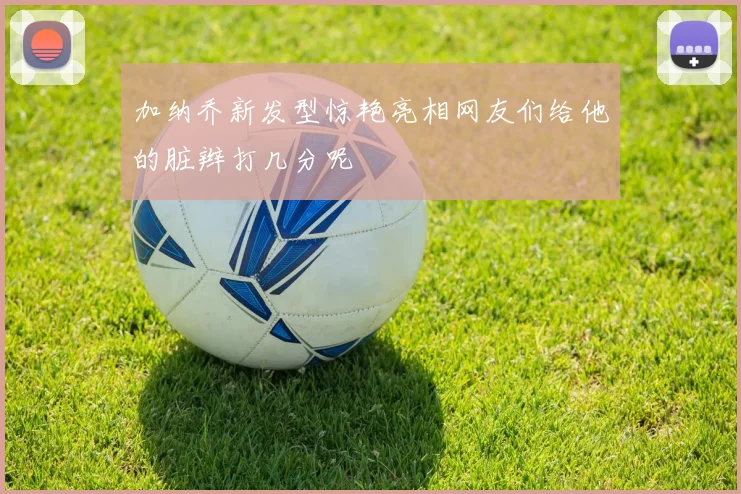 加纳乔新发型惊艳亮相网友们给他的脏辫打几分呢