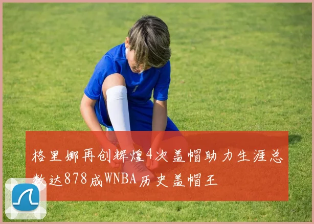 格里娜再创辉煌4次盖帽助力生涯总数达878成WNBA历史盖帽王