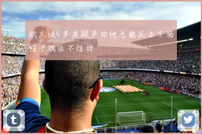 欧文谈C罗质疑声称他总能反击下场帽子戏法不惊讶