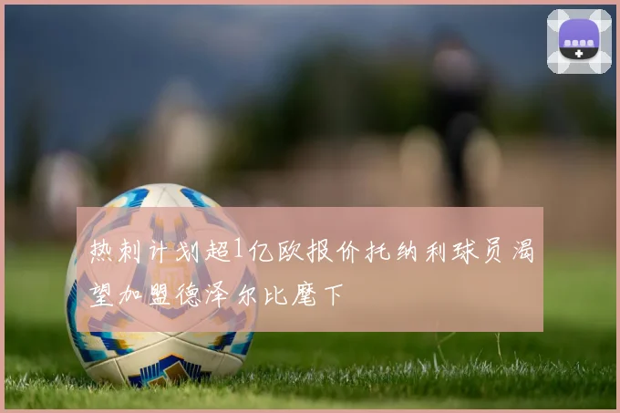 热刺计划超1亿欧报价托纳利球员渴望加盟德泽尔比麾下