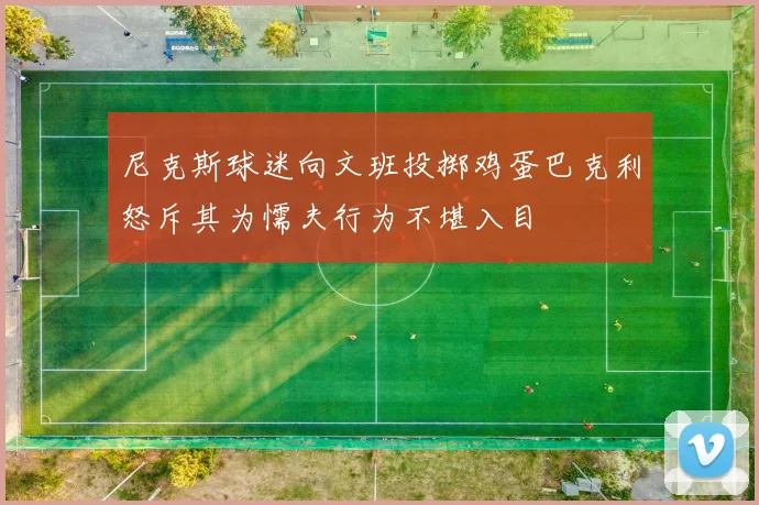 尼克斯球迷向文班投掷鸡蛋巴克利怒斥其为懦夫行为不堪入目