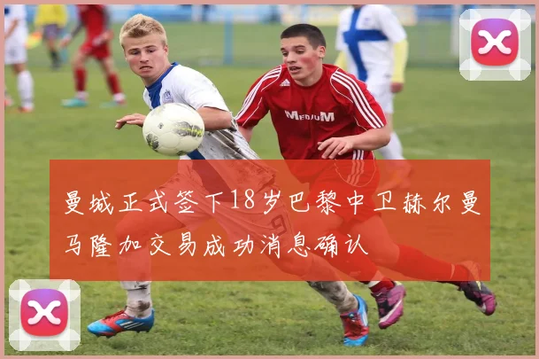 曼城正式签下18岁巴黎中卫赫尔曼马隆加交易成功消息确认