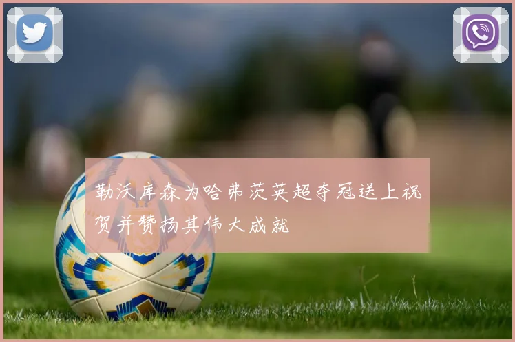 勒沃库森为哈弗茨英超夺冠送上祝贺并赞扬其伟大成就