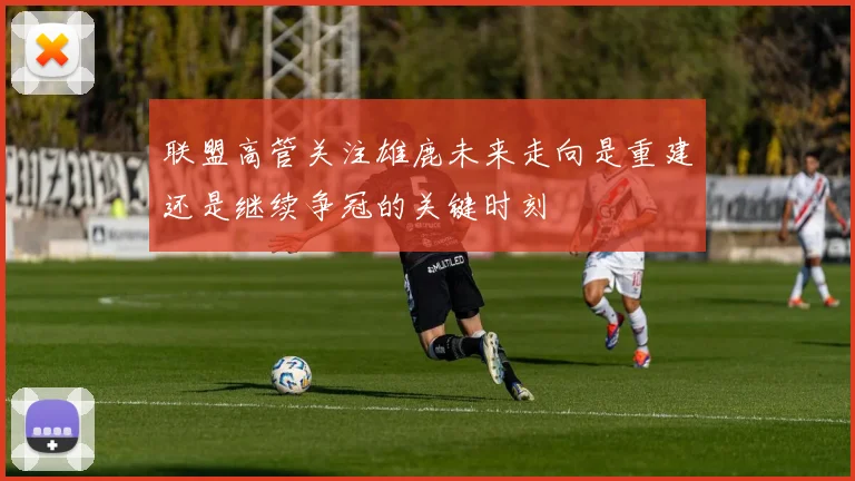 联盟高管关注雄鹿未来走向是重建还是继续争冠的关键时刻