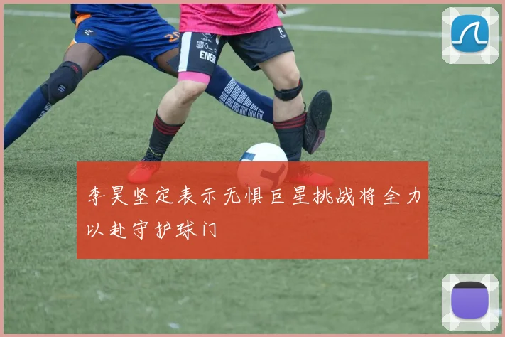 李昊坚定表示无惧巨星挑战将全力以赴守护球门