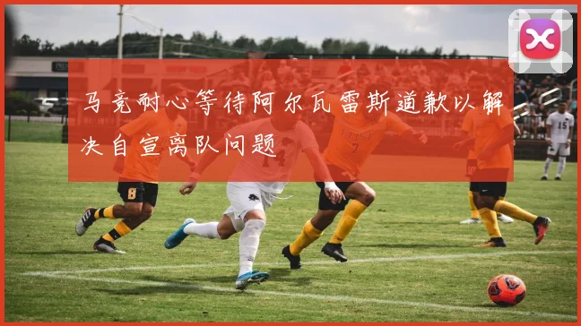 马竞耐心等待阿尔瓦雷斯道歉以解决自宣离队问题