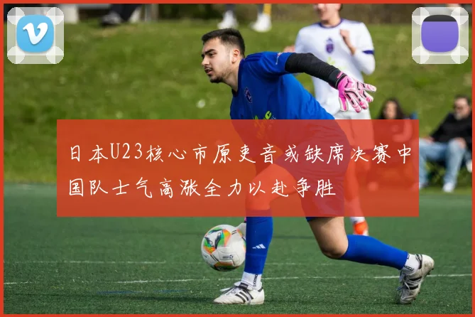 日本U23核心市原吏音或缺席决赛中国队士气高涨全力以赴争胜