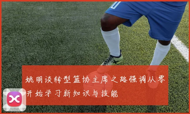 姚明谈转型篮协主席之路强调从零开始学习新知识与技能