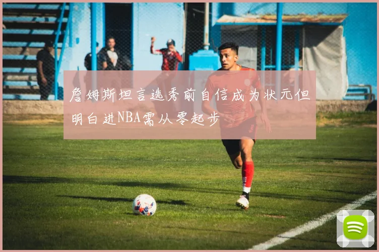 詹姆斯坦言选秀前自信成为状元但明白进NBA需从零起步