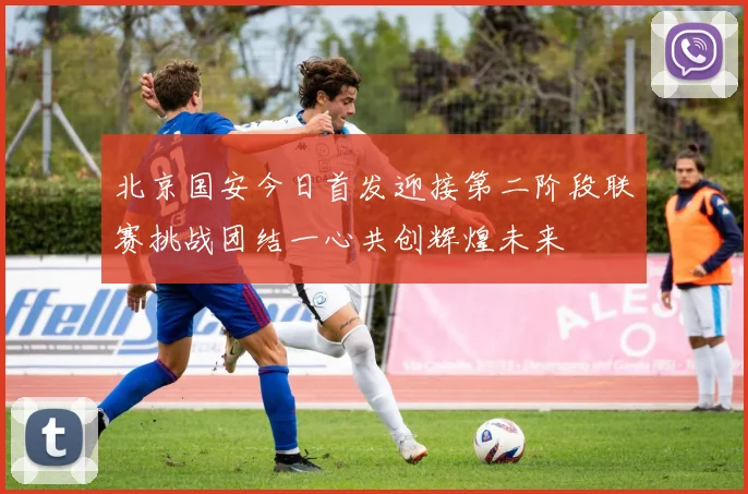 北京国安今日首发迎接第二阶段联赛挑战团结一心共创辉煌未来