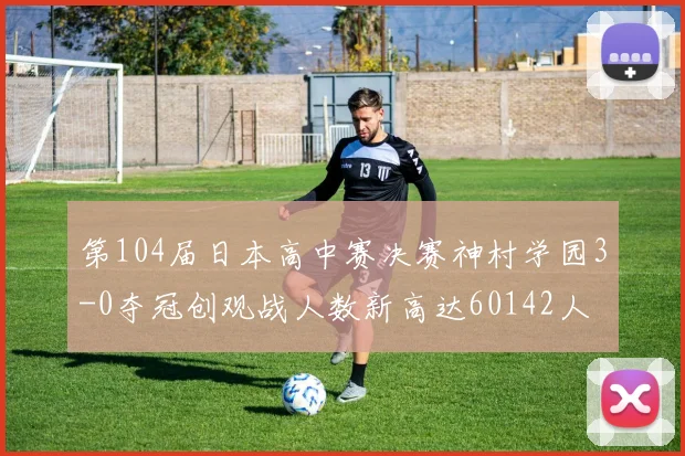 第104届日本高中赛决赛神村学园3-0夺冠创观战人数新高达60142人