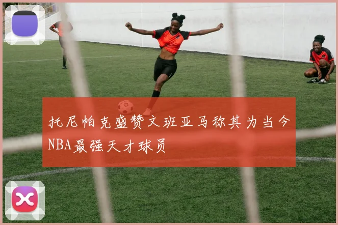 托尼帕克盛赞文班亚马称其为当今NBA最强天才球员