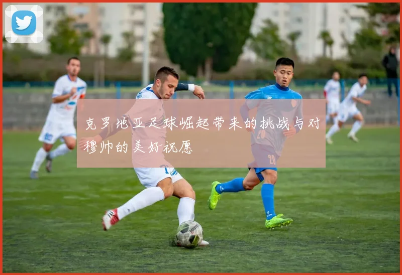 克罗地亚足球崛起带来的挑战与对穆帅的美好祝愿