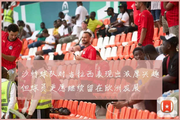沙特球队对吉拉西表现出浓厚兴趣但球员更愿继续留在欧洲发展