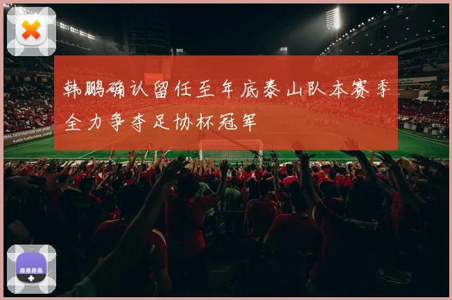 韩鹏确认留任至年底泰山队本赛季全力争夺足协杯冠军