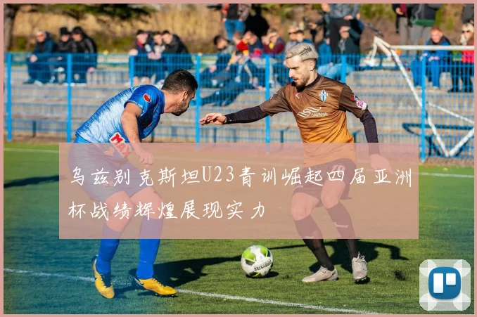 乌兹别克斯坦U23青训崛起四届亚洲杯战绩辉煌展现实力
