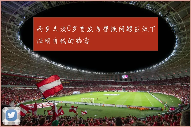 西多夫谈C罗首发与替换问题应放下证明自我的执念