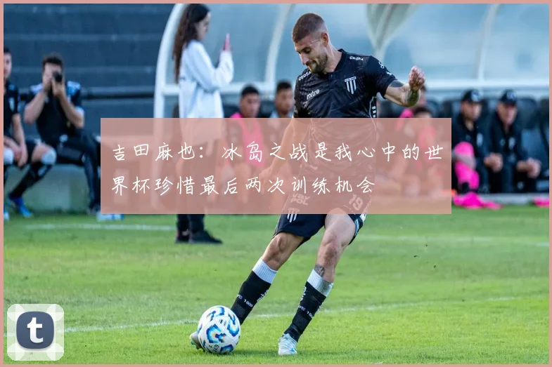吉田麻也：冰岛之战是我心中的世界杯珍惜最后两次训练机会