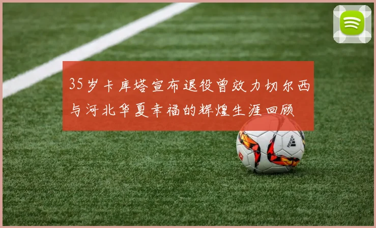 35岁卡库塔宣布退役曾效力切尔西与河北华夏幸福的辉煌生涯回顾