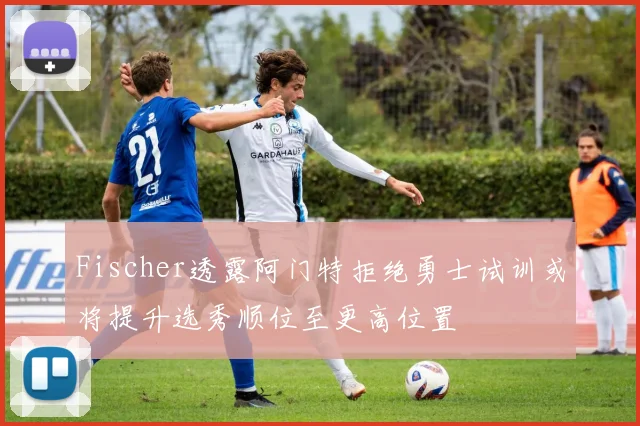 Fischer透露阿门特拒绝勇士试训或将提升选秀顺位至更高位置