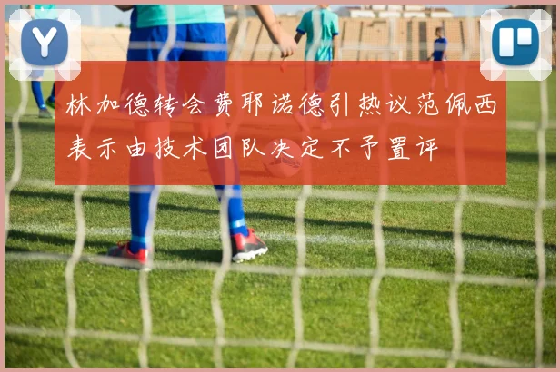 林加德转会费耶诺德引热议范佩西表示由技术团队决定不予置评