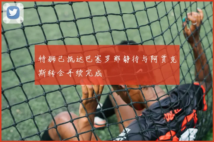 特狮已抵达巴塞罗那静待与阿贾克斯转会手续完成