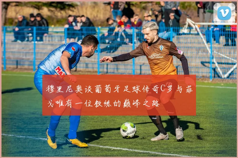 穆里尼奥谈葡萄牙足球传奇C罗与菲戈唯有一位教练的巅峰之路